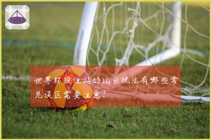 世界杯投注站的比分玩法有哪些常见误区需要注意？